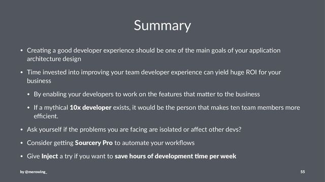 Summary
• Crea&ng a good developer experience should be one of the main goals of your applica&on
architecture design
• Time invested into improving your team developer experience can yield huge ROI for your
business
• By enabling your developers to work on the features that maAer to the business
• If a mythical 10x developer exists, it would be the person that makes ten team members more
eﬃcient.
• Ask yourself if the problems you are facing are isolated or aﬀect other devs?
• Consider geHng Sourcery Pro to automate your workﬂows
• Give Inject a try if you want to save hours of development :me per week
by @merowing_ 55
