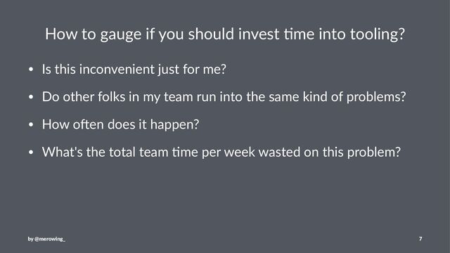 How to gauge if you should invest 3me into tooling?
• Is this inconvenient just for me?
• Do other folks in my team run into the same kind of problems?
• How o=en does it happen?
• What's the total team @me per week wasted on this problem?
by @merowing_ 7
