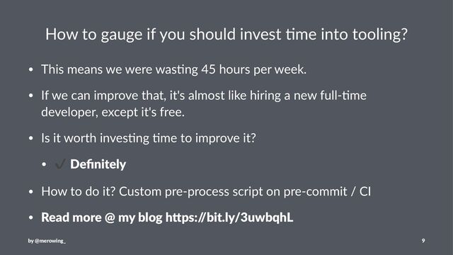 How to gauge if you should invest 3me into tooling?
• This means we were was-ng 45 hours per week.
• If we can improve that, it's almost like hiring a new full--me
developer, except it's free.
• Is it worth inves-ng -me to improve it?
•
✔
Deﬁnitely
• How to do it? Custom pre-process script on pre-commit / CI
• Read more @ my blog h4ps:/
/bit.ly/3uwbqhL
by @merowing_ 9
