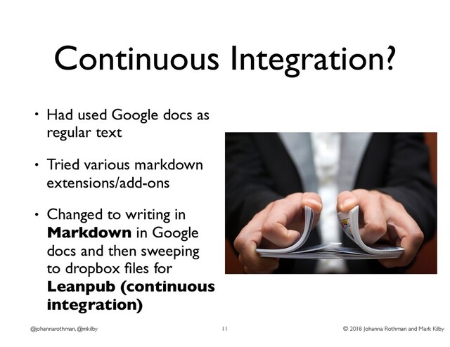 © 2018 Johanna Rothman and Mark Kilby
@johannarothman, @mkilby
Continuous Integration?
• Had used Google docs as
regular text
• Tried various markdown
extensions/add-ons
• Changed to writing in
Markdown in Google
docs and then sweeping
to dropbox ﬁles for
Leanpub (continuous
integration)
11
