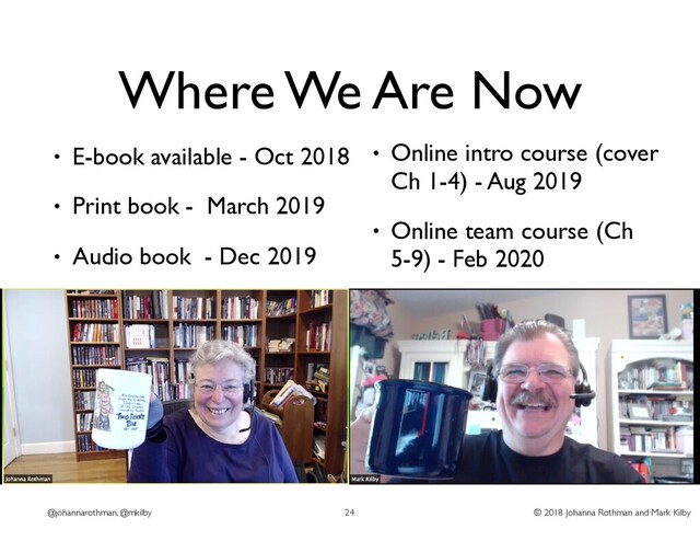 © 2018 Johanna Rothman and Mark Kilby
@johannarothman, @mkilby
Where We Are Now
• E-book available - Oct 2018
• Print book - March 2019
• Audio book - Dec 2019
24
• Online intro course (cover
Ch 1-4) - Aug 2019
• Online team course (Ch
5-9) - Feb 2020
