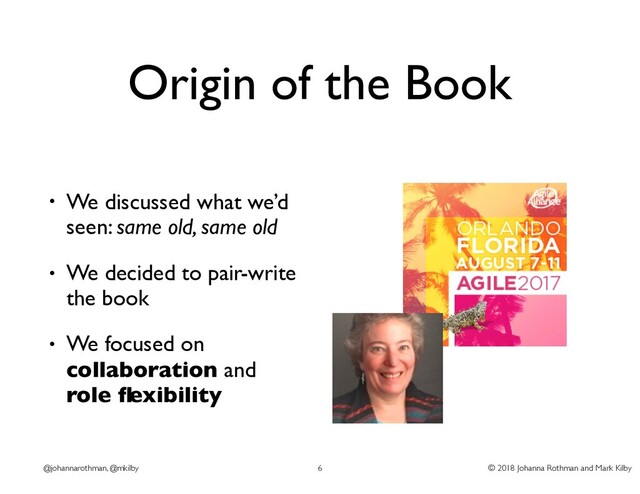 © 2018 Johanna Rothman and Mark Kilby
@johannarothman, @mkilby
Origin of the Book
• We discussed what we’d
seen: same old, same old
• We decided to pair-write
the book
• We focused on
collaboration and
role ﬂexibility
6

