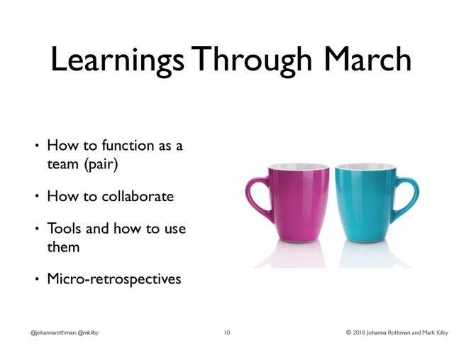 © 2018 Johanna Rothman and Mark Kilby
@johannarothman, @mkilby
Learnings Through March
• How to function as a
team (pair)
• How to collaborate
• Tools and how to use
them
• Micro-retrospectives
10
