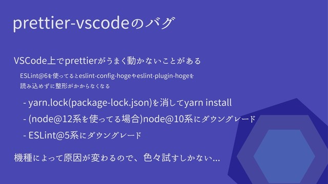 prettier-vscodeのバグ
VSCode上でprettierがうまく動かないことがある
ESLint@6を使ってるとeslint-config-hogeやeslint-plugin-hogeを

読み込めずに整形がかからなくなる
- yarn.lock(package-lock.json)を消してyarn install
- (node@12系を使ってる場合)node@10系にダウングレード
- ESLint@5系にダウングレード
機種によって原因が変わるので、色々試すしかない...
