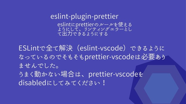 ESLintで全て解決（eslint-vscode）できるように
なっているのでそもそもprettier-vscodeは必要あり
ませんでした。

うまく動かない場合は、prettier-vscodeを
disabledにしてみてください！
eslint-plugin-prettier
eslintにprettierのルールを使える
ようにして、リンティングエラーとし
て出力できるようにする
