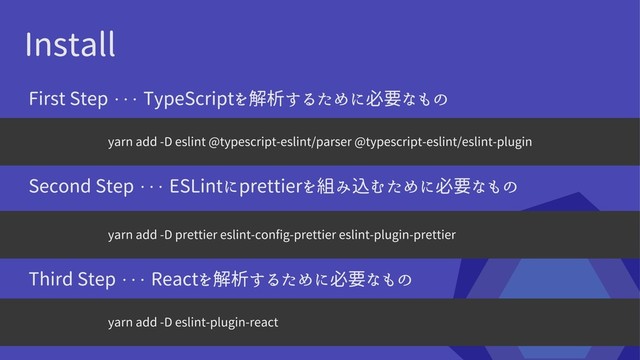 Install
yarn add -D eslint @typescript-eslint/parser @typescript-eslint/eslint-plugin
yarn add -D prettier eslint-config-prettier eslint-plugin-prettier
First Step ・・・ TypeScriptを解析するために必要なもの
Second Step ・・・ ESLintにprettierを組み込むために必要なもの
yarn add -D eslint-plugin-react
Third Step ・・・ Reactを解析するために必要なもの
