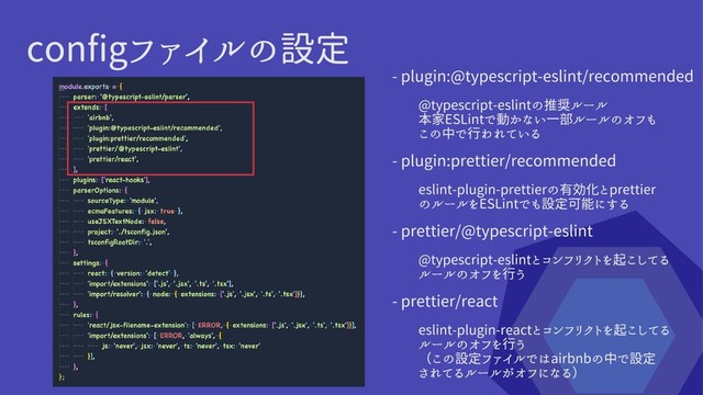 configファイルの設定
- prettier/react
eslint-plugin-reactとコンフリクトを起こしてる
ルールのオフを行う

（この設定ファイルではairbnbの中で設定

されてるルールがオフになる）
- prettier/@typescript-eslint
@typescript-eslintとコンフリクトを起こしてる
ルールのオフを行う
- plugin:prettier/recommended
eslint-plugin-prettierの有効化とprettier
のルールをESLintでも設定可能にする
- plugin:@typescript-eslint/recommended
@typescript-eslintの推奨ルール

本家ESLintで動かない一部ルールのオフも
この中で行われている
