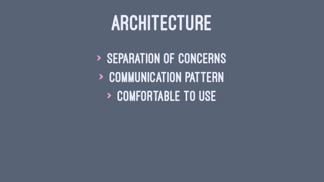 ARCHITECTURE
> Separation of concerns
> Communication pattern
> Comfortable to use
