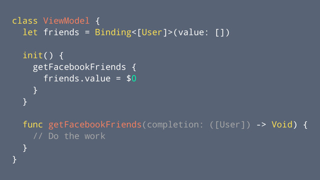 class ViewModel {
let friends = Binding<[User]>(value: [])
init() {
getFacebookFriends {
friends.value = $0
}
}
func getFacebookFriends(completion: ([User]) -> Void) {
// Do the work
}
}
