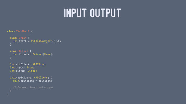 INPUT OUTPUT
class ViewModel {
class Input {
let fetch = PublishSubject<()>()
}
class Output {
let friends: Driver<[User]>
}
let apiClient: APIClient
let input: Input
let output: Output
init(apiClient: APIClient) {
self.apiClient = apiClient
// Connect input and output
}
}
