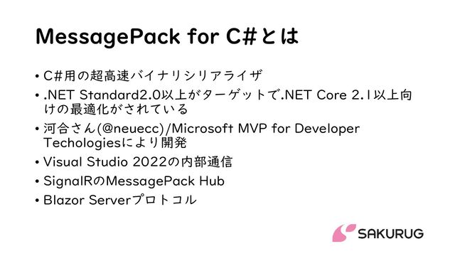 MessagePack for C#とは
• C#用の超高速バイナリシリアライザ
• .NET Standard2.0以上がターゲットで.NET Core 2.1以上向
けの最適化がされている
• 河合さん(@neuecc)/Microsoft MVP for Developer
Techologiesにより開発
• Visual Studio 2022の内部通信
• SignalRのMessagePack Hub
• Blazor Serverプロトコル

