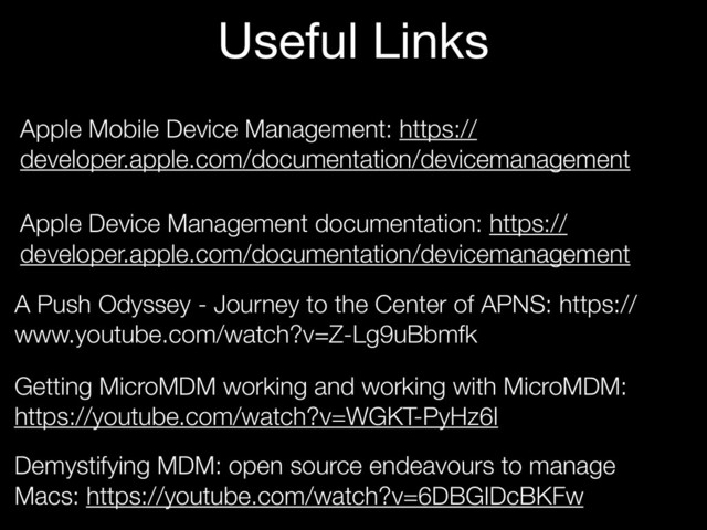 Apple Mobile Device Management: https://
developer.apple.com/documentation/devicemanagement
Apple Device Management documentation: https://
developer.apple.com/documentation/devicemanagement
A Push Odyssey - Journey to the Center of APNS: https://
www.youtube.com/watch?v=Z-Lg9uBbmfk
Getting MicroMDM working and working with MicroMDM:
https://youtube.com/watch?v=WGKT-PyHz6I
Useful Links
Demystifying MDM: open source endeavours to manage
Macs: https://youtube.com/watch?v=6DBGIDcBKFw
