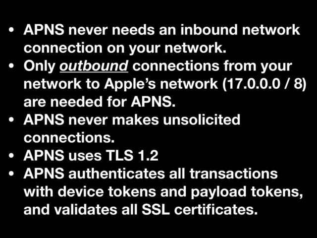 • APNS never needs an inbound network
connection on your network.
• Only outbound connections from your
network to Apple’s network (17.0.0.0 / 8)
are needed for APNS.
• APNS never makes unsolicited
connections.
• APNS uses TLS 1.2
• APNS authenticates all transactions
with device tokens and payload tokens,
and validates all SSL certiﬁcates.
