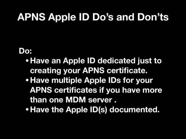APNS Apple ID Do’s and Don’ts
Do:
•Have an Apple ID dedicated just to
creating your APNS certiﬁcate.
•Have multiple Apple IDs for your
APNS certiﬁcates if you have more
than one MDM server .
•Have the Apple ID(s) documented.
