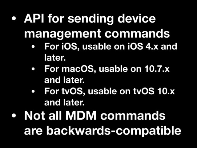 • API for sending device
management commands
• For iOS, usable on iOS 4.x and
later.
• For macOS, usable on 10.7.x
and later.
• For tvOS, usable on tvOS 10.x
and later.
• Not all MDM commands
are backwards-compatible
