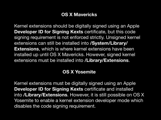 OS X Mavericks
Kernel extensions should be digitally signed using an Apple
Developer ID for Signing Kexts certiﬁcate, but this code
signing requirement is not enforced strictly. Unsigned kernel
extensions can still be installed into /System/Library/
Extensions, which is where kernel extensions have been
installed up until OS X Mavericks. However, signed kernel
extensions must be installed into /Library/Extensions.

OS X Yosemite
Kernel extensions must be digitally signed using an Apple
Developer ID for Signing Kexts certiﬁcate and installed
into /Library/Extensions. However, it is still possible on OS X
Yosemite to enable a kernel extension developer mode which
disables the code signing requirement.
