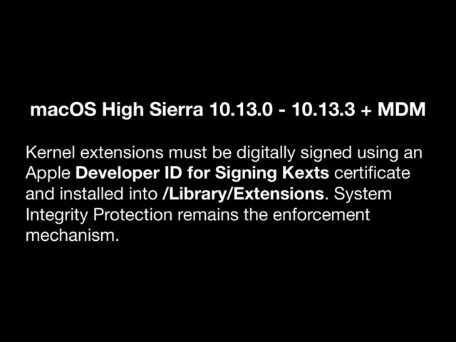 macOS High Sierra 10.13.0 - 10.13.3 + MDM
Kernel extensions must be digitally signed using an
Apple Developer ID for Signing Kexts certiﬁcate
and installed into /Library/Extensions. System
Integrity Protection remains the enforcement
mechanism.
