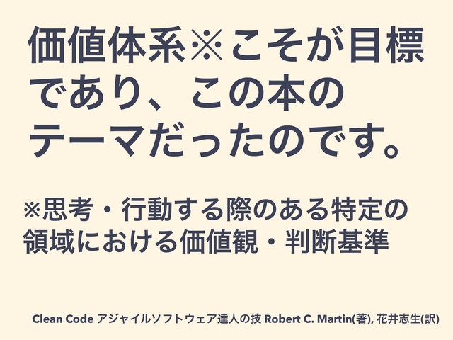 Ձ஋ମܥ˞͕ͦ͜໨ඪ
Ͱ͋Γɺ͜ͷຊͷ
ςʔϚͩͬͨͷͰ͢ɻ
Clean Code ΞδϟΠϧιϑτ΢ΣΞୡਓͷٕ Robert C. Martin(ஶ), ՖҪࢤੜ(༁)
※ࢥߟɾߦಈ͢Δࡍͷ͋Δಛఆͷ
ྖҬʹ͓͚ΔՁ஋؍ɾ൑அج४
