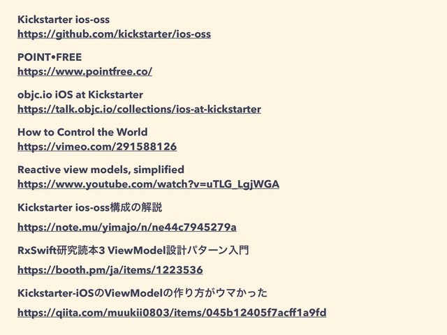 Kickstarter ios-oss
https://github.com/kickstarter/ios-oss
POINT•FREE
https://www.pointfree.co/
objc.io iOS at Kickstarter
https://talk.objc.io/collections/ios-at-kickstarter
How to Control the World
https://vimeo.com/291588126
Reactive view models, simpliﬁed
https://www.youtube.com/watch?v=uTLG_LgjWGA
Kickstarter ios-ossߏ੒ͷղઆ
https://note.mu/yimajo/n/ne44c7945279a
RxSwiftݚڀಡຊ3 ViewModelઃܭύλʔϯೖ໳
https://booth.pm/ja/items/1223536
Kickstarter-iOSͷViewModelͷ࡞Γํ͕΢Ϛ͔ͬͨ
https://qiita.com/muukii0803/items/045b12405f7acff1a9fd
