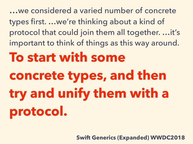 …we considered a varied number of concrete
types ﬁrst. …we’re thinking about a kind of
protocol that could join them all together. …it’s
important to think of things as this way around.
To start with some
concrete types, and then
try and unify them with a
protocol.
Swift Generics (Expanded) WWDC2018
