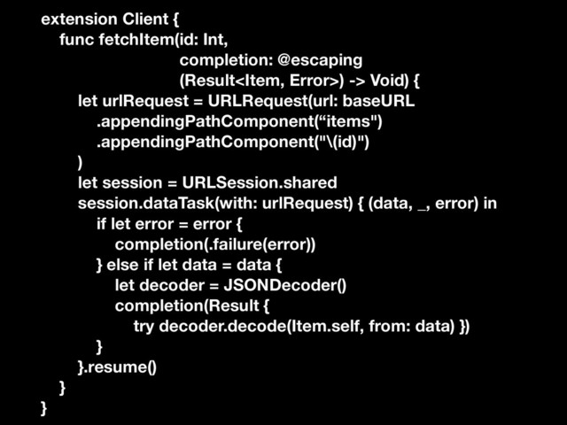 extension Client {
func fetchItem(id: Int,
completion: @escaping
(Result) -> Void) {
let urlRequest = URLRequest(url: baseURL
.appendingPathComponent(“items")
.appendingPathComponent("\(id)")
)
let session = URLSession.shared
session.dataTask(with: urlRequest) { (data, _, error) in
if let error = error {
completion(.failure(error))
} else if let data = data {
let decoder = JSONDecoder()
completion(Result {
try decoder.decode(Item.self, from: data) })
}
}.resume()
}
}
