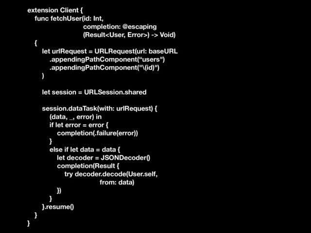 extension Client {
func fetchUser(id: Int,
completion: @escaping
(Result) -> Void)
{
let urlRequest = URLRequest(url: baseURL
.appendingPathComponent(“users")
.appendingPathComponent("\(id)")
)
let session = URLSession.shared
session.dataTask(with: urlRequest) {
(data, _, error) in
if let error = error {
completion(.failure(error))
}
else if let data = data {
let decoder = JSONDecoder()
completion(Result {
try decoder.decode(User.self,
from: data)
})
}
}.resume()
}
}
