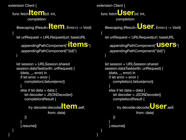 extension Client {

func fetch
Item(id: Int,

completion:

@escaping (Result<
Item, Error>) -> Void)

{

let urlRequest = URLRequest(url: baseURL

.appendingPathComponent("
items")

.appendingPathComponent("\(id)")

)

let session = URLSession.shared

session.dataTask(with: urlRequest) {

(data, _, error) in

if let error = error {

completion(.failure(error))

}

else if let data = data {

let decoder = JSONDecoder()

completion(Result {

try decoder.decode(
Item.self,

from: data)

})

}

}.resume()

}

}
extension Client {

func fetch
User(id: Int,

completion:

@escaping (Result<
User, Error>) -> Void)

{

let urlRequest = URLRequest(url: baseURL

.appendingPathComponent("
users")

.appendingPathComponent("\(id)")

)

let session = URLSession.shared

session.dataTask(with: urlRequest) {

(data, _, error) in

if let error = error {

completion(.failure(error))

}

else if let data = data {

let decoder = JSONDecoder()

completion(Result {

try decoder.decode(
User.self,

from: data)

})

}

}.resume()

}

}
