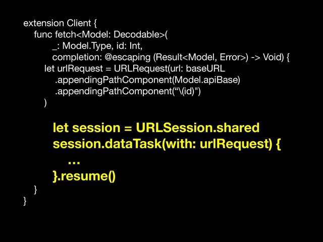 extension Client {

func fetch(

_: Model.Type, id: Int,

completion: @escaping (Result) -> Void) {

let urlRequest = URLRequest(url: baseURL

.appendingPathComponent(Model.apiBase)

.appendingPathComponent(“\(id)")

)

let session = URLSession.shared
session.dataTask(with: urlRequest) {
…
}.resume()
}

}
