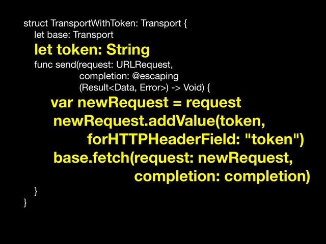 struct TransportWithToken: Transport {

let base: Transport

let token: String

func send(request: URLRequest,

completion: @escaping 

(Result) -> Void) {

var newRequest = request
newRequest.addValue(token,
forHTTPHeaderField: "token")
base.fetch(request: newRequest,
completion: completion)
}

}
