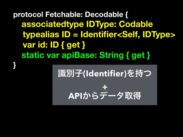 protocol Fetchable: Decodable {
associatedtype IDType: Codable
typealias ID = Identiﬁer
var id: ID { get }
static var apiBase: String { get }
}
ࣝผࢠ(Identiﬁer)Λ࣋ͭ
+
API͔Βσʔλऔಘ
