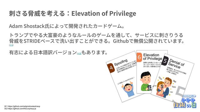 刺さる脅威を考える：Elevation of Privilege
Adam Shostack⽒によって開発されたカードゲーム。
トランプでやる⼤富豪のようなルールのゲームを通して、サービスに刺さりうる
脅威をSTRIDEベースで洗い出すことができる。Githubで無償公開されています。
(※1)
有志による⽇本語訳バージョン(※2)
もあります。
※1 https://github.com/adamshostack/eop
※2 https://github.com/KiiCorp/eop-ja
