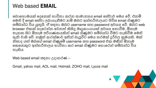 න ානහාමයක් නදනනක් භාවිතා කරන සාමානයය email නේවාව නමය නේ. එනම්
නමහි දී email නේවා ල ාගැනීමට නම් ඔ ට අන්තර්ජාලයට පිවිස email ගිණුමට
සම් න්ධ විය යුතුයි. ඒ සඳහා ඔ ට username සහ password අවශ්‍ය නේ. ඔ ට web
browser එකක් හැනරන්න නවනත් කිසිදු මෘදුකාාංගයක් අවශ්‍ය නනාවීම, ඕනෑම
තැනක සිට ඕනෑම පරිගණකයකින් email ගිණුමට සම් න්ධ වීමට හැකිවීම නමහි
ඇති වාසි නේ. නමුත් ආරක්ෂාව අතින් ැලූවිට නමය තරමක් දුර්වල ක්‍රමයකි. මක්
නිසාද යත් ඔ නේ email ගිණුනම් username සහ password එක මඟින් ඕනෑම
නකනනකුට අන්තර්ජාලය භාවිතා කර email ගිණුමට නහානරන් සම් න්ධ විය
හැකිය.
Web based email සඳහා උදාහරණ –
Gmail, yahoo mail, AOL mail, Hotmail, ZOHO mail, Lycos mail
Web based EMAIL
