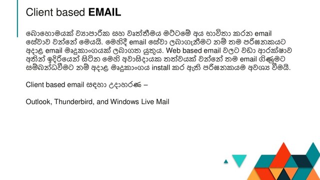 න ානහාමයක් වයාපාරික සහ වෘත්ීමය මට්ටනම් අය භාවිතා කරන email
නේවාව වන්නන් නමයයි. නමහිදී email නේවා ල ාගැනීමට නම් තම පරිඝනකයට
අදාළ email මෘදුකාාංගයක් ල ාගත යුතුය. Web based email වලට වඩා ආරක්ෂාව
අතින් ඉදිරිනයන් සිටින නමහි අවාසිදායක තත්වයක් වන්නන් තම email ගිණුමට
සම් න්ධවීමට නම් අදාළ මෘදුකාාංගය install කර ඇති පරිඝනකයම අවශ්‍ය වීමයි.
Client based email සඳහා උදාහරණ –
Outlook, Thunderbird, and Windows Live Mail
Client based EMAIL
