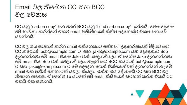 CC යනු “carbon copy” වන අතර BCC යනු “blind carbon copy” යන්නයි. නමම නදකම
අපි භාවිතා කරන්නන් එකම email පණිවිඩයක් කිහිප නදනනක්ට එකම වතානේ
යවන්නයි.
CC වල ඔ සටහන් කරන email එකිනනකාට නේනවා. උදාහරණයක් විදියට ඔ
CC කනරාත් bob@example.com ට සහ jake@example.com යන නදනදනාට Bob
දැනගන්නවා නම් email එකම Jake ටත් යවලා කියලා. ඒ වනේම Jake දැනගන්නවා
නම් email එක Bob ටත් යවලා කියලා. නමුත් ඔ BCC කනරාත් bob@example.com
ට සහ jake@example.com ට නම් නදනදනානගන් එක්නකන්වත් දැනගන්නන් නෑ නම්
email එක අනිත් නකනාටත් යවලා කියලා. ඔන්න ඔය නේ තමයි CC සහ BCC වල
තින න නවනස. ඒ වනේම To යටනත් අපි email කිසිපයක් සටහන් කරන එකයි CC
එකයි එක සමානයි.
Email වල තින න CC සහ BCC
වල නවනස
