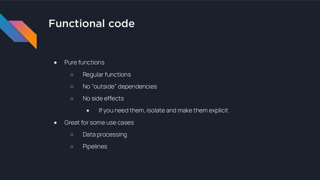 Functional code
● Pure functions
○ Regular functions
○ No “outside” dependencies
○ No side effects
■ If you need them, isolate and make them explicit
● Great for some use cases
○ Data processing
○ Pipelines

