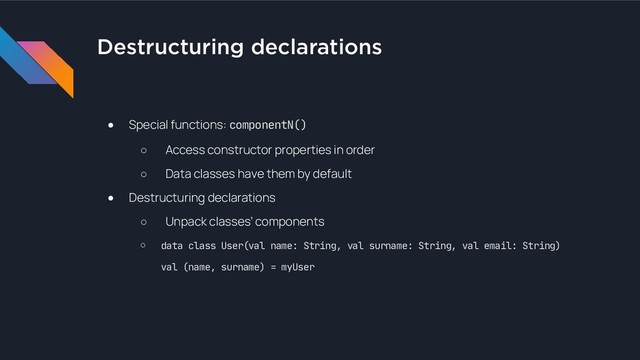 Destructuring declarations
● Special functions: componentN()
○ Access constructor properties in order
○ Data classes have them by default
● Destructuring declarations
○ Unpack classes’ components
○ data class User(val name: String, val surname: String, val email: String) 
val (name, surname) = myUser
