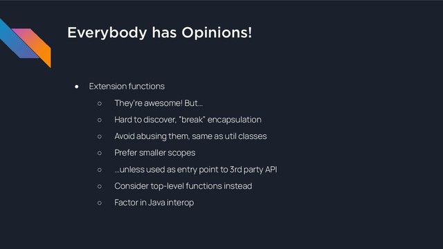Everybody has Opinions!
● Extension functions
○ They’re awesome! But…
○ Hard to discover, “break” encapsulation
○ Avoid abusing them, same as util classes
○ Prefer smaller scopes
○ …unless used as entry point to 3rd party API
○ Consider top-level functions instead
○ Factor in Java interop
