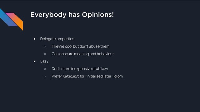 Everybody has Opinions!
● Delegate properties
○ They’re cool but don’t abuse them
○ Can obscure meaning and behaviour
● Lazy
○ Don’t make inexpensive stuff lazy
○ Prefer lateinit for “initialised later” idiom
