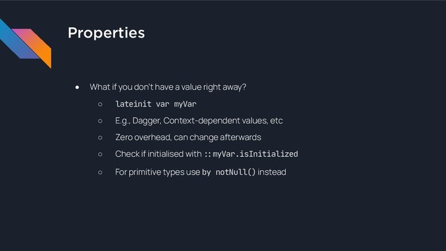 Properties
● What if you don’t have a value right away?
○ lateinit var myVar
○ E.g., Dagger, Context-dependent values, etc
○ Zero overhead, can change afterwards
○ Check if initialised with !#myVar.isInitialized

○ For primitive types use by notNull() instead
