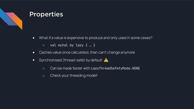 Properties
● What if a value is expensive to produce and only used in some cases?
○ val myVal by lazy { … }

● Caches value once calculated, then can’t change anymore
● Synchronised (thread-safe) by default ⚠
○ Can be made faster with LazyThreadSafetyMode.NONE
○ Check your threading model!

