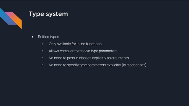 Type system
● Reified types
○ Only available for inline functions
○ Allows compiler to resolve type parameters
○ No need to pass in classes explicitly as arguments
○ No need to specify type parameters explicitly (in most cases)
