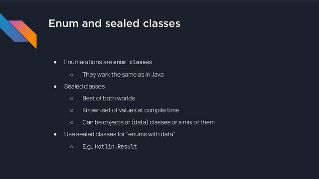 Enum and sealed classes
● Enumerations are enum classes
○ They work the same as in Java
● Sealed classes
○ Best of both worlds
○ Known set of values at compile time
○ Can be objects or (data) classes or a mix of them
● Use sealed classes for “enums with data”
○ E.g., kotlin.Result
