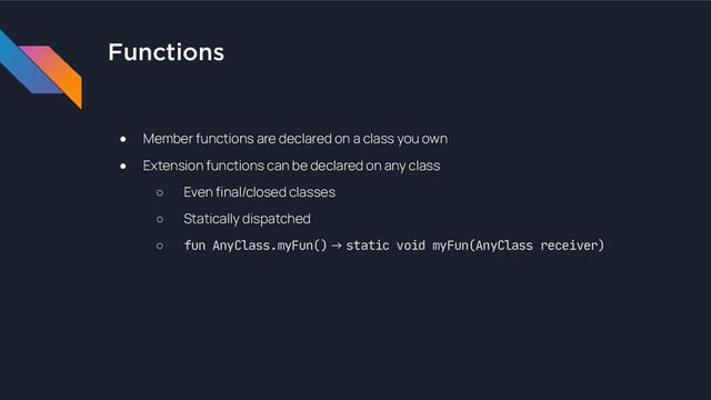 Functions
● Member functions are declared on a class you own
● Extension functions can be declared on any class
○ Even final/closed classes
○ Statically dispatched
○ fun AnyClass.myFun() → static void myFun(AnyClass receiver)
