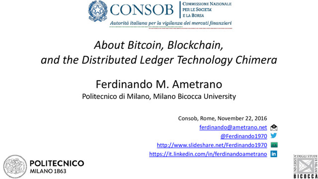 About Bitcoin, Blockchain,
and the Distributed Ledger Technology Chimera
Ferdinando M. Ametrano
Politecnico di Milano, Milano Bicocca University
Consob, Rome, November 22, 2016
ferdinando@ametrano.net
@Ferdinando1970
http://www.slideshare.net/Ferdinando1970
https://it.linkedin.com/in/ferdinandoametrano

