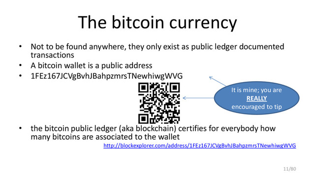 The bitcoin currency
• Not to be found anywhere, they only exist as public ledger documented
transactions
• A bitcoin wallet is a public address
• 1FEz167JCVgBvhJBahpzmrsTNewhiwgWVG
• the bitcoin public ledger (aka blockchain) certifies for everybody how
many bitcoins are associated to the wallet
http://blockexplorer.com/address/1FEz167JCVgBvhJBahpzmrsTNewhiwgWVG
It is mine; you are
REALLY
encouraged to tip
11/80
