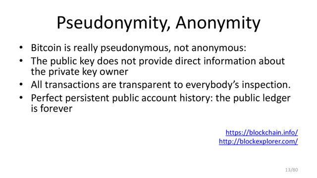 Pseudonymity, Anonymity
• Bitcoin is really pseudonymous, not anonymous:
• The public key does not provide direct information about
the private key owner
• All transactions are transparent to everybody’s inspection.
• Perfect persistent public account history: the public ledger
is forever
https://blockchain.info/
http://blockexplorer.com/
13/80
