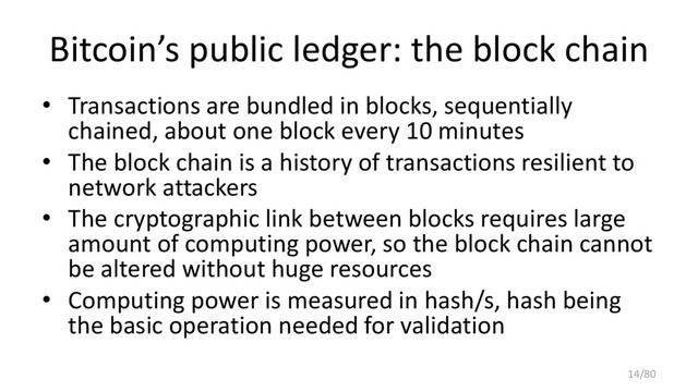 Bitcoin’s public ledger: the block chain
• Transactions are bundled in blocks, sequentially
chained, about one block every 10 minutes
• The block chain is a history of transactions resilient to
network attackers
• The cryptographic link between blocks requires large
amount of computing power, so the block chain cannot
be altered without huge resources
• Computing power is measured in hash/s, hash being
the basic operation needed for validation
14/80
