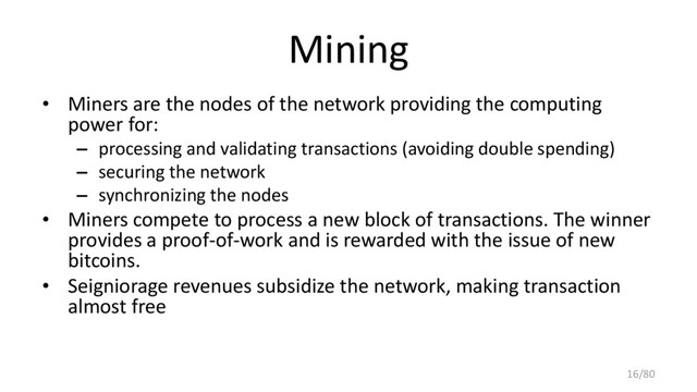 Mining
• Miners are the nodes of the network providing the computing
power for:
– processing and validating transactions (avoiding double spending)
– securing the network
– synchronizing the nodes
• Miners compete to process a new block of transactions. The winner
provides a proof-of-work and is rewarded with the issue of new
bitcoins.
• Seigniorage revenues subsidize the network, making transaction
almost free
16/80
