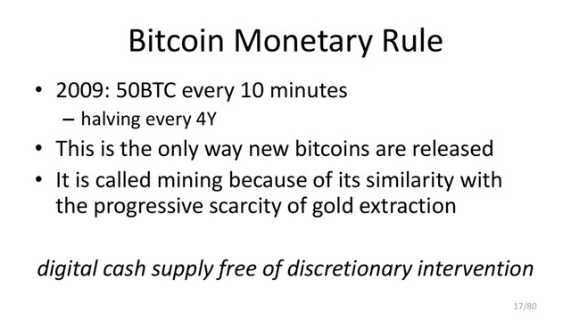 Bitcoin Monetary Rule
• 2009: 50BTC every 10 minutes
– halving every 4Y
• This is the only way new bitcoins are released
• It is called mining because of its similarity with
the progressive scarcity of gold extraction
digital cash supply free of discretionary intervention
17/80
