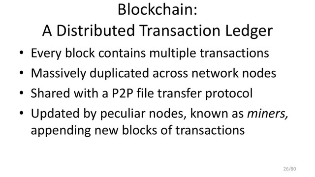 Blockchain:
A Distributed Transaction Ledger
• Every block contains multiple transactions
• Massively duplicated across network nodes
• Shared with a P2P file transfer protocol
• Updated by peculiar nodes, known as miners,
appending new blocks of transactions
26/80

